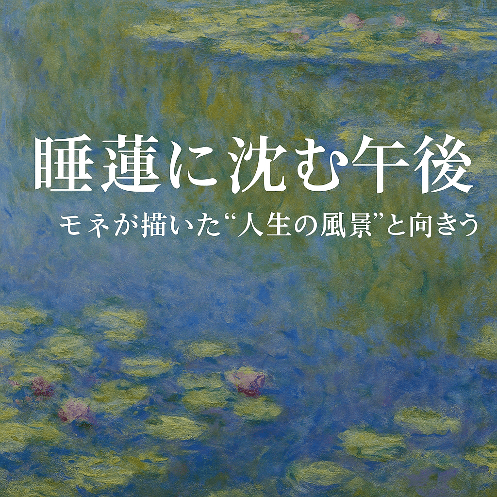 睡蓮に沈む午後 ― モネが晩年に描いた“人生の風景”と向き合う