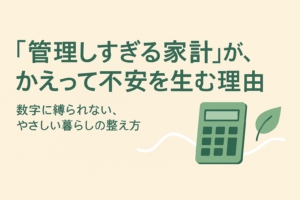 “管理しすぎる家計”が、かえって不安を生む理由──数字に縛られない、やさしい暮らしの整え方